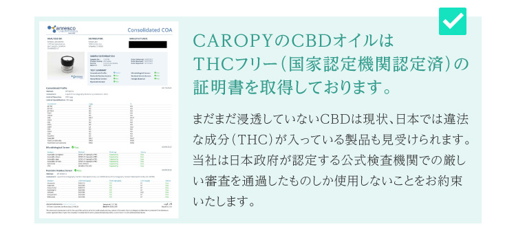 CAROPYのCBDオイルはTHCフリー（国家認定機関認定済）の証明書を取得しております。まだまだ浸透していないCBDは現状、日本では違法な成分（THC）が入っている製品も見受けられます。当社は日本政府が認定する公式検査機関での厳しい審査を通過したものしか使用しないことをお約束いたします。